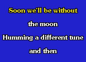 Soon we'll be without
the moon

Humming a different tune

and then