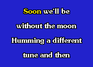 Soon we'll be
without the moon

Humming a different

tune and then I