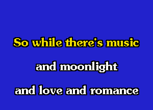 So while there's music
and moonlight

and love and romance