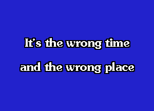 It's the wrong time

and the wrong place