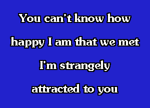 You can't know how
happy I am that we met
I'm strangely

attracted to you