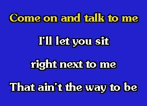 Come on and talk to me
I'll let you sit
right next to me

That ain't the way to be