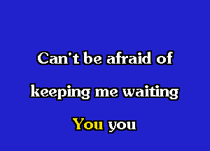Can't be afraid of

keeping me waiting

You you