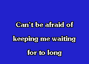 Can't be afraid of

keeping me waiting

for to long