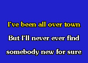 I've been all over town
But I'll never ever find

somebody new for sure