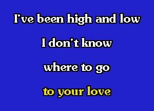 I've been high and low

I don't know

where to go

to your love
