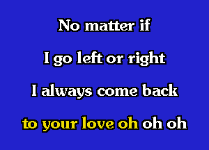 No matter if
Igo left or right

I always come back

to your love oh oh oh