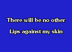There will be no other

Lips against my skin