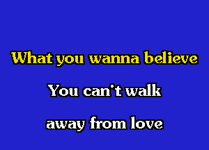 What you wanna believe

You can't walk

away from love