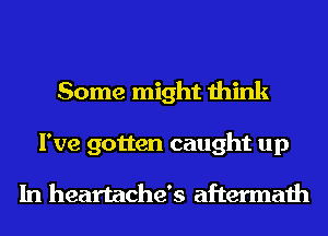 Some might think

I've gotten caught up

In heartache's aftermath