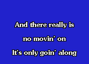 And there really is

no movin' on

It's only goin' along