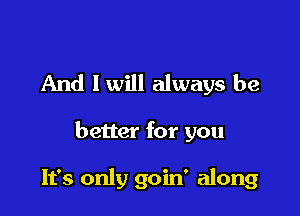 And I will always be

better for you

It's only goin' along