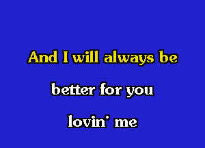 And I will always be

better for you

lovin' me