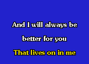 And I will always be

better for you

That lives on in me