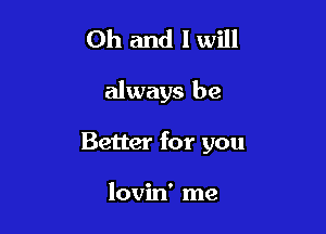 Oh and I will

always be

Better for you

lovin' me