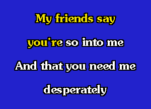 My friends say
you're so into me

And that you need me

desperately