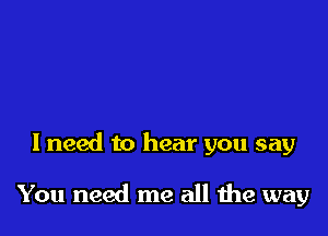 I need to hear you say

You need me all the way