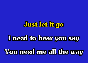 Just let it go

I need to hear you say

You need me all the way