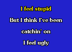 I feel stupid
But I think I've been

catchin' on

I feel ugly