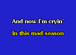 And now I'm cryin'

In this mad season