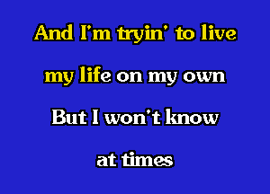 And I'm tryin' to live

my life on my own

But I won't know

at times