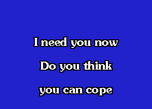 I need you now

Do you think

you can cope