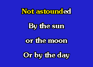 Not astounded
By the sun

or the moon

Or by the day