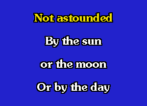 Not astounded
By the sun

or the moon

Or by the day