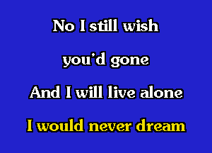 No I still wish

you'd gone

And I will live alone

I would never dream