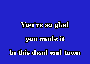 You're so glad

you made it

In this dead end town
