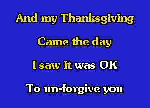 And my Thanksgiving

Came the day
lsaw it was OK

To un-forgive you