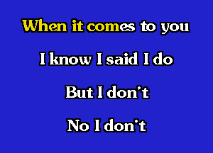 When it coma to you

I know lsaid I do
But I don't

No I don't