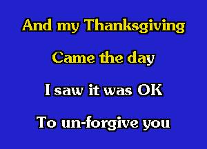 And my Thanksgiving

Came the day
lsaw it was OK

To un-forgive you