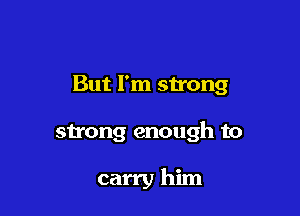 But I'm strong

sh'ong enough to

carry him