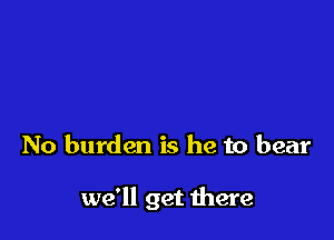 No burden is he to bear

we'll get there