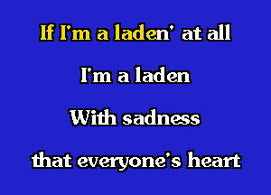 If I'm a laden' at all
I'm a laden
With sadness

that everyone's heart