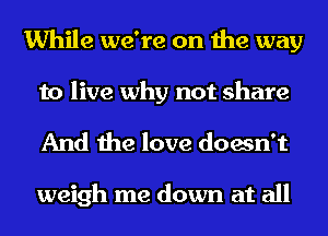 While we're on the way
to live why not share

And the love doesn't

weigh me down at all