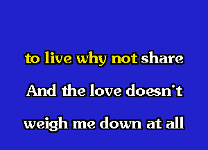to live why not share
And the love doesn't

weigh me down at all