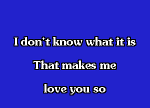 I don't know what it is

That makas me

love you so