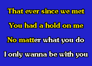 That ever since we met
You had a hold on me
No matter what you do

I only wanna be with you