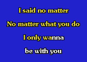 I said no matter
No matter what you do

I only wanna

be with you