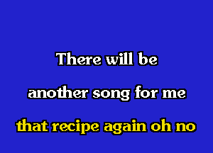 There will be

another song for me

that recipe again oh no
