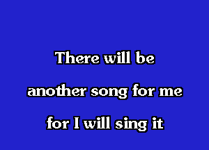 There will be

another song for me

for I will sing it