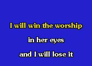 I will win the worship

in her eyes

and I will lose it