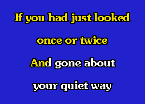 If you had just looked

once or twice
And gone about

your quiet way