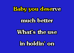 Baby you deserve

much better
What's the use

in holdin' on