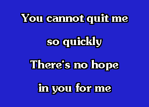 You cannot quit me

so quickly

There's no hope

in you for me