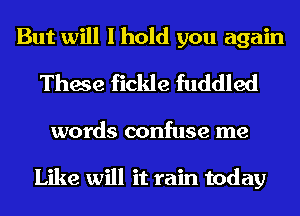 But will I hold you again
These fickle fuddled

words confuse me

Like will it rain today