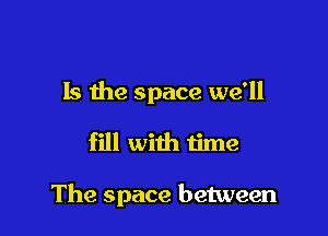 Is the space we'll

fill with time

The space between