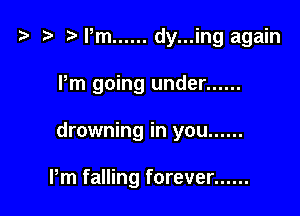 t- r Pm ...... dy...ing again

Pm going under ......

drowning in you ......

Pm falling forever ......